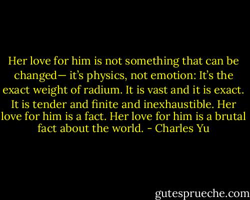 Her love for him is not something that can be changed— it’s physics, not emotion: It’s the exact weight of radium. It is vast and it is exact. It is tender and finite and inexhaustible. Her love for him is a fact. Her love for him is a brutal fact about the world. - Charles Yu