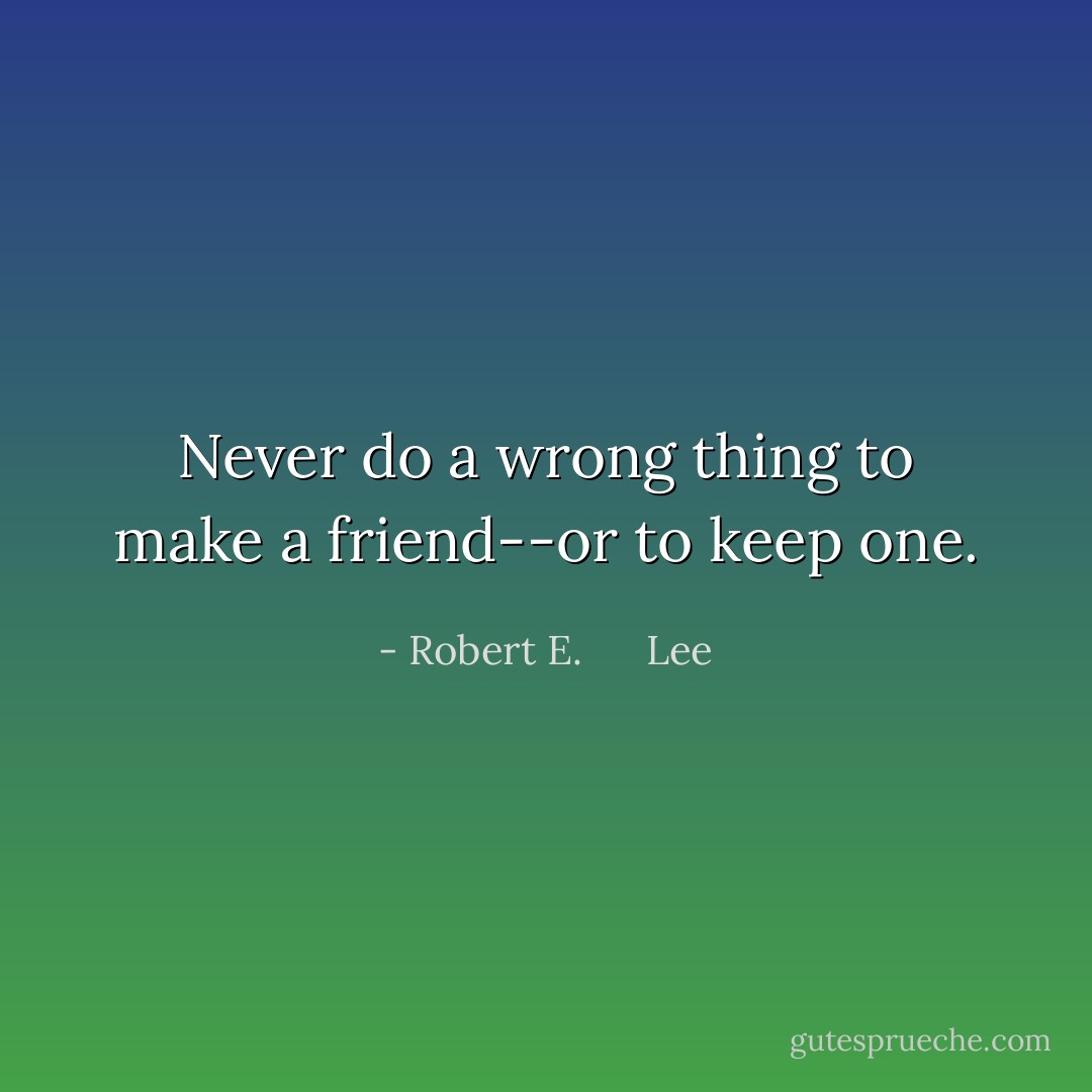 Never do a wrong thing to make a friend--or to keep one. - Robert E.      Lee