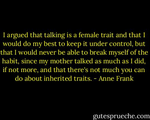 I argued that talking is a female trait and that I would do my best to keep it under control, but that I would never be able to break myself of the habit, since my mother talked as much as I did, if not more, and that there's not much you can do about inherited traits. - Anne Frank