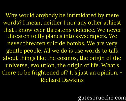 Why would anybody be intimidated by mere words? I mean, neither I nor any other athiest that I know ever threatens violence. We never threaten to fly planes into skyscrapers. We never threaten suicide bombs. We are very gentle people. All we do is use words to talk about things like the cosmos, the origin of the universe, evolution, the origin of life. What's there to be frightened of? It's just an opinion. - Richard Dawkins