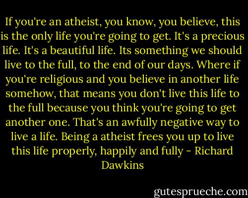 If you're an atheist, you know, you believe, this is the only life you're going to get. It's a precious life. It's a beautiful life. Its something we should live to the full, to the end of our days. Where if you're religious and you believe in another life somehow, that means you don't live this life to the full because you think you're going to get another one. That's an awfully negative way to live a life. Being a atheist frees you up to live this life properly, happily and fully - Richard Dawkins