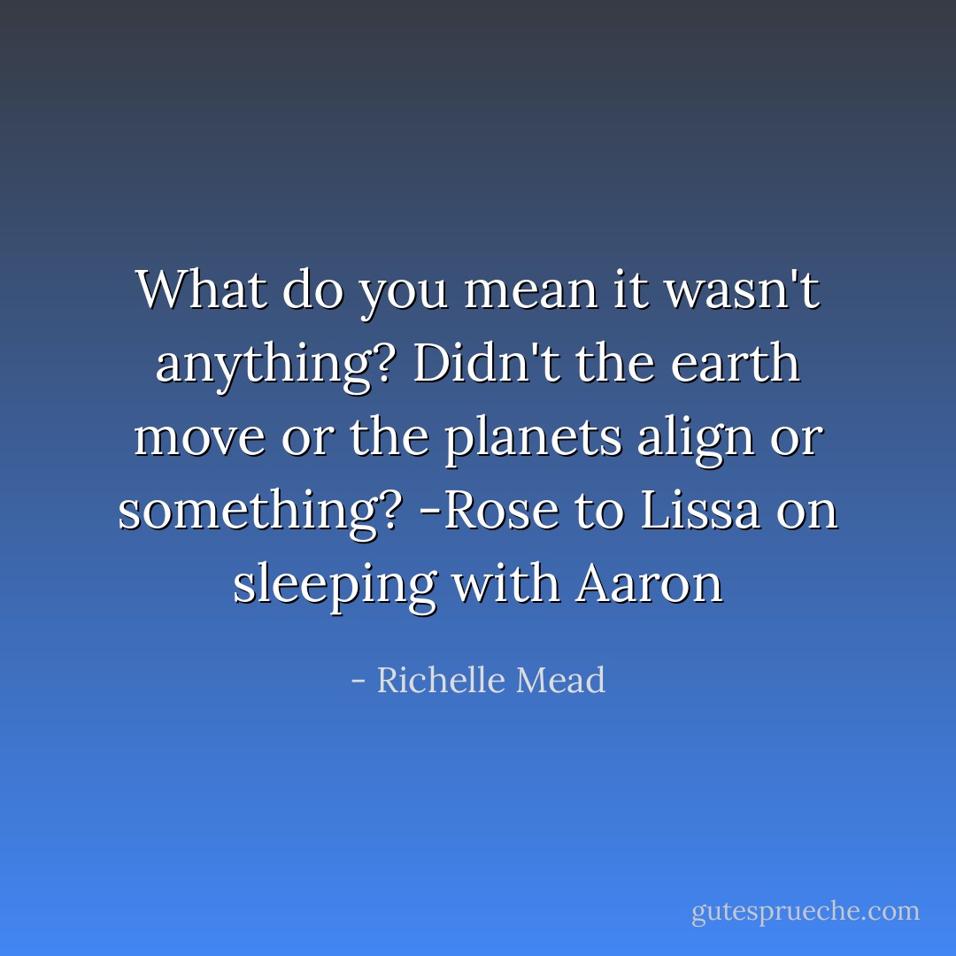 What do you mean it wasn't anything? Didn't the earth move or the planets align or something? -Rose to Lissa on sleeping with Aaron - Richelle Mead