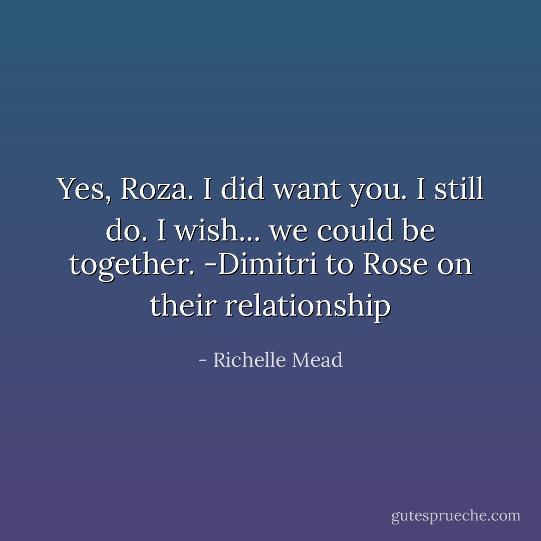 Yes, Roza. I did want you. I still do. I wish... we could be together. -Dimitri to Rose on their relationship - Richelle Mead
