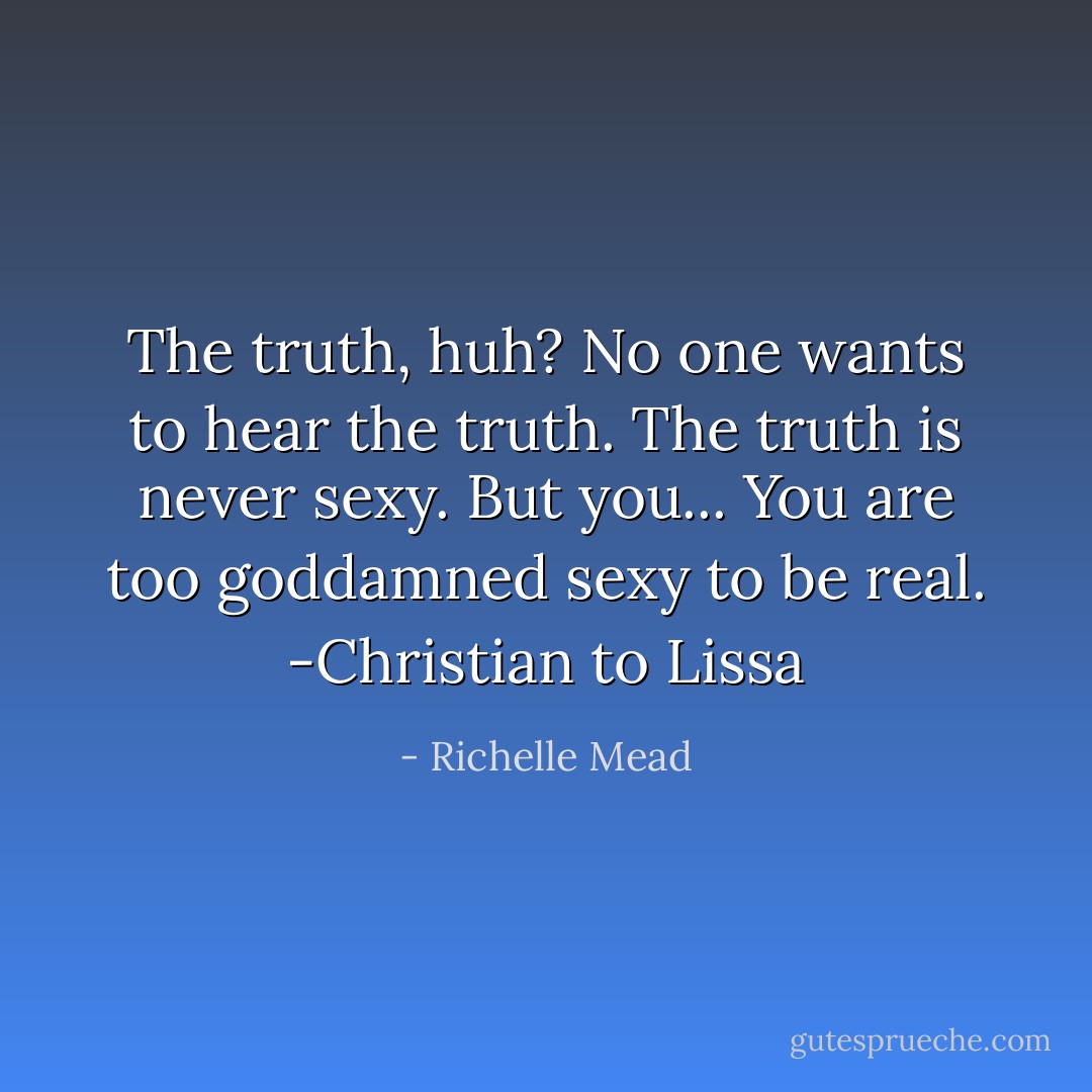 The truth, huh? No one wants to hear the truth. The truth is never sexy. But you... You are too goddamned sexy to be real. -Christian to Lissa - Richelle Mead