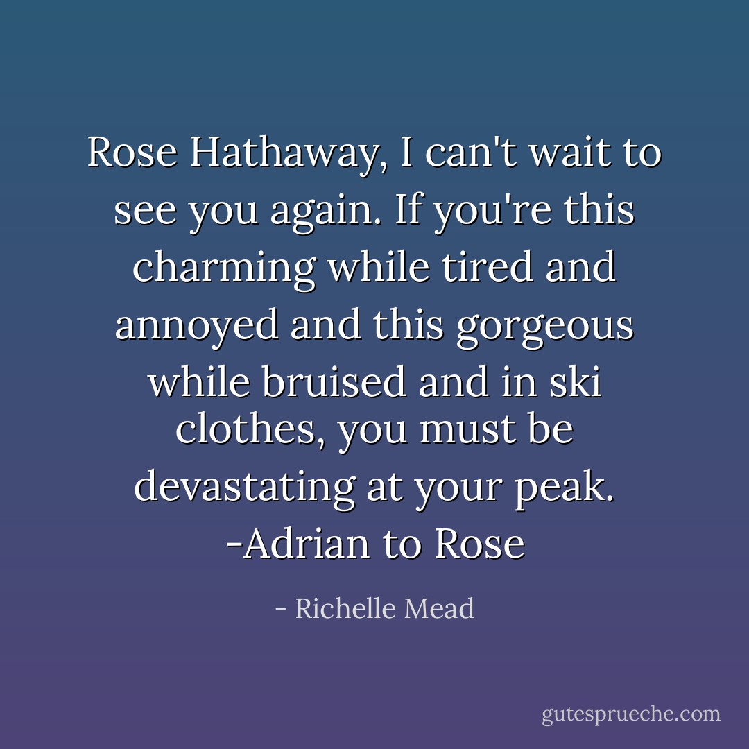 Rose Hathaway, I can't wait to see you again. If you're this charming while tired and annoyed and this gorgeous while bruised and in ski clothes, you must be devastating at your peak. -Adrian to Rose - Richelle Mead