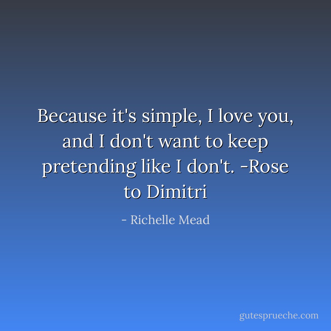 Because it's simple, I love you, and I don't want to keep pretending like I don't. -Rose to Dimitri - Richelle Mead