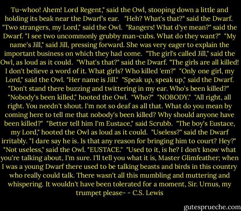 Tu-whoo! Ahem! Lord Regent," said the Owl, stooping down a little and holding its beak near the Dwarf's ear. <br /> "Heh? What's that?" said the Dwarf.<br /> "Two strangers, my Lord," said the Owl.<br /> "Rangers! What d'ye mean?" said the Dwarf. "I see two uncommonly grubby man-cubs. What do they want?"<br /> "My name's Jill," said Jill, pressing forward. She was very eager to explain the important business on which they had come.<br /> "The girl's called Jill," said the Owl, as loud as it could.<br /> "What's that?" said the Dwarf. "The girls are all killed! I don't believe a word of it. What girls? Who killed 'em?"<br /> "Only one girl, my Lord," said the Owl. "Her name is Jill."<br /> "Speak up, speak up," said the Dwarf. "Don't stand there buzzing and twittering in my ear. Who's been killed?"<br /> "Nobody's been killed," hooted the Owl.<br /> "Who?"<br /> "NOBODY."<br /> "All right, all right. You needn't shout. I'm not so deaf as all that. What do you mean by coming here to tell me that nobody's been killed? Why should anyone have been killed?"<br /> "Better tell him I'm Eustace," said Scrubb.<br /> "The boy's Eustace, my Lord," hooted the Owl as loud as it could.<br /> "Useless?" said the Dwarf irritably. "I dare say he is. Is that any reason for bringing him to court? Hey?"<br /> "Not useless," said the Owl. "EUSTACE."<br /> "Used to it, is he? I don't know what you're talking about, I'm sure. I'll tell you what it is, Master Glimfeather; when I was a young Dwarf there used to be talking beasts and birds in this country who really could talk. There wasn't all this mumbling and muttering and whispering. It wouldn't have been tolerated for a moment, Sir. Urnus, my trumpet please- - C.S. Lewis