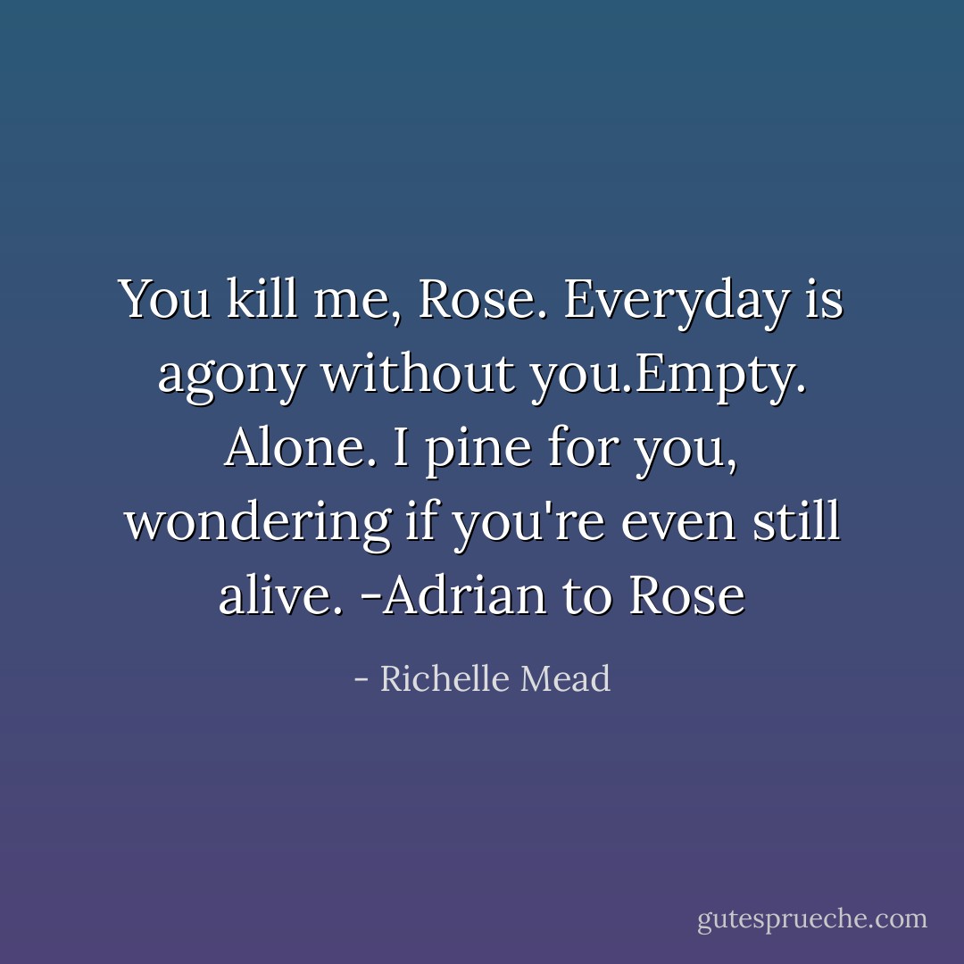 You kill me, Rose. Everyday is agony without you.Empty. Alone. I pine for you, wondering if you're even still alive. -Adrian to Rose - Richelle Mead