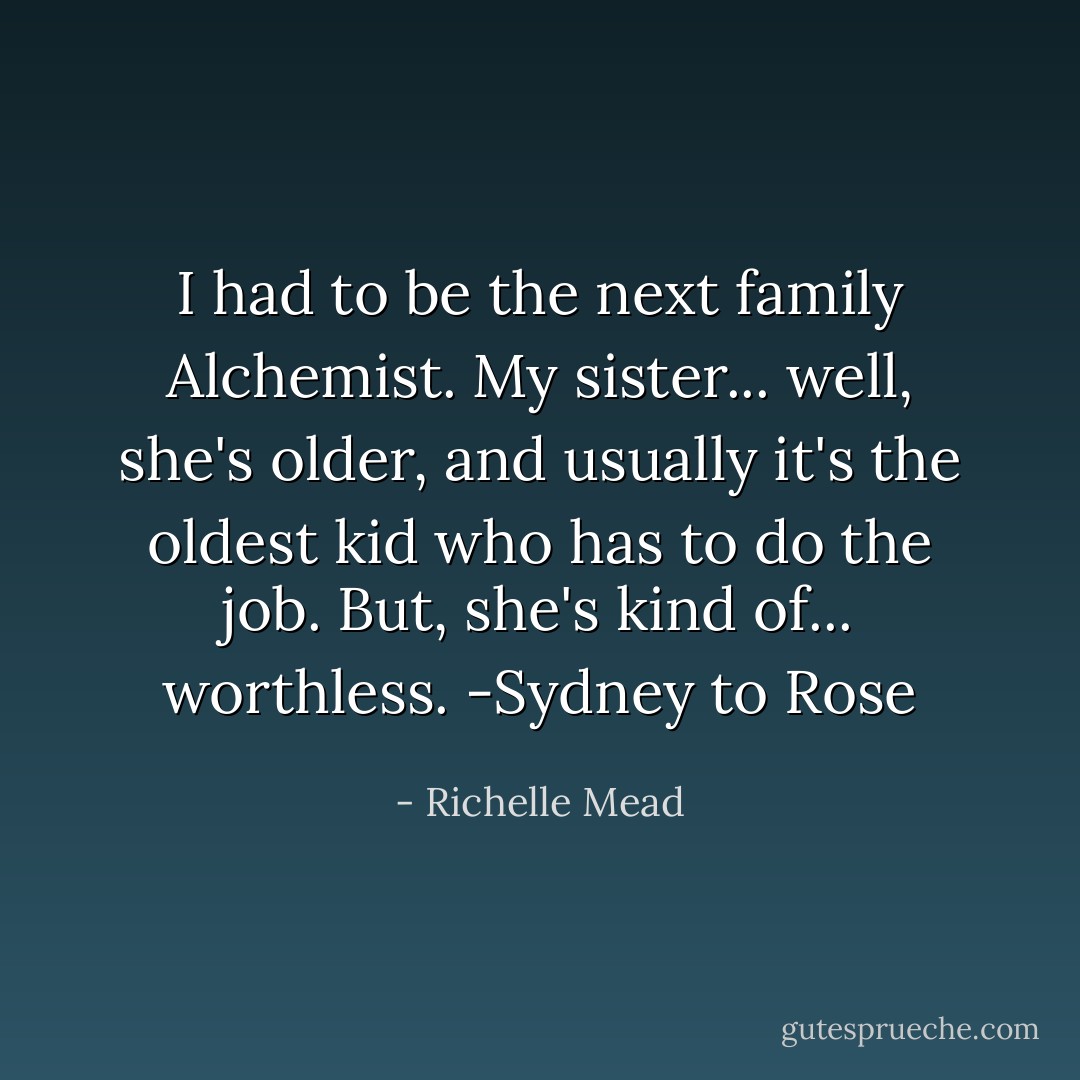 I had to be the next family Alchemist. My sister... well, she's older, and usually it's the oldest kid who has to do the job. But, she's kind of... worthless. -Sydney to Rose - Richelle Mead