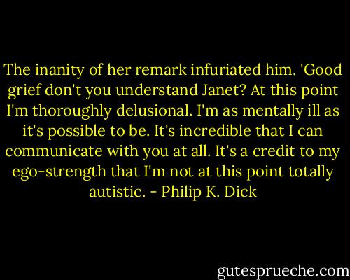The inanity of her remark infuriated him. 'Good grief don't you understand Janet? At this point I'm thoroughly delusional. I'm as mentally ill as it's possible to be. It's incredible that I can communicate with you at all. It's a credit to my ego-strength that I'm not at this point totally autistic. - Philip K. Dick