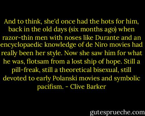 And to think, she'd once had the hots for him, back in the old days (six months ago) when razor-thin men with noses like Durante and an encyclopaedic knowledge of de Niro movies had really been her style. Now she saw him for what he was, flotsam from a lost ship of hope. Still a pill-freak, still a theoretical bisexual, still devoted to early Polanski movies and symbolic pacifism. - Clive Barker