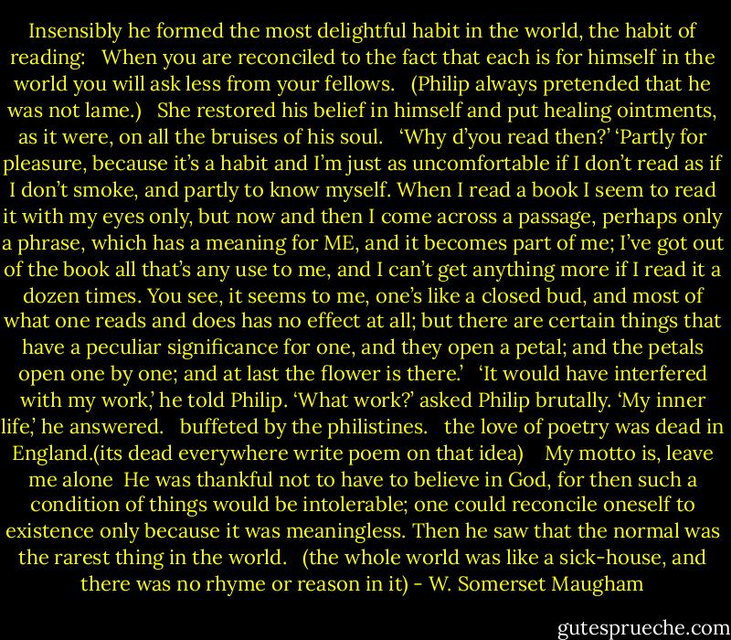 Insensibly he formed the most delightful habit in the world, the habit of reading:<br /><br /><br />When you are reconciled to the fact that each is for himself in the world you will ask less from your fellows.<br /><br /><br />(Philip always pretended that he was not lame.)<br /><br /><br />She restored his belief in himself and put healing ointments, as it were, on all the bruises of his soul.<br /><br /><br />‘Why d’you read then?’ ‘Partly for pleasure, because it’s a habit and I’m just as uncomfortable if I don’t read as if I don’t smoke, and partly to know myself. When I read a book I seem to read it with my eyes only, but now and then I come across a passage, perhaps only a phrase, which has a meaning for ME, and it becomes part of me; I’ve got out of the book all that’s any use to me, and I can’t get anything more if I read it a dozen times. You see, it seems to me, one’s like a closed bud, and most of what one reads and does has no effect at all; but there are certain things that have a peculiar significance for one, and they open a petal; and the petals open one by one; and at last the flower is there.’<br /><br /><br />‘It would have interfered with my work,’ he told Philip. ‘What work?’ asked Philip brutally. ‘My inner life,’ he answered.<br /><br /><br />buffeted by the philistines.<br /><br /><br />the love of poetry was dead in England.(its dead everywhere write poem on that idea)<br /><br /><br /><br />My motto is, leave me alone<br /><br />He was thankful not to have to believe in God, for then such a condition of things would be intolerable; one could reconcile oneself to existence only because it was meaningless.<br />Then he saw that the normal was the rarest thing in the world.<br /><br /><br />(the whole world was like a sick-house, and there was no rhyme or reason in it) - W. Somerset Maugham