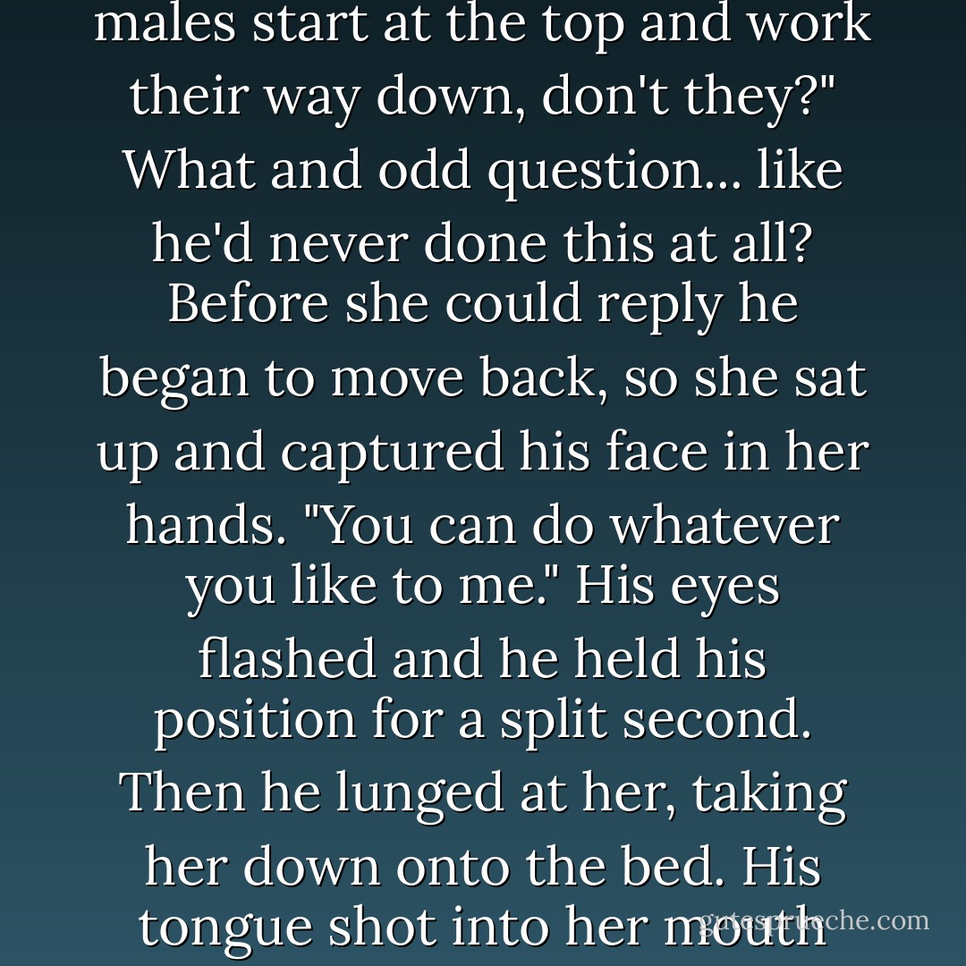 Leaning down onto his arms, he prowled up the bed to her body, his eyes fixated on her secret skin as if he'd never seen anything like it. When he got in range, wide hands smoothed their way up the insides of her thighs, opening them even farther.<br />But then he frowned and looked up at her. "Wait, I'm supposed to kiss you on the mouth first, aren't I? I mean, males start at the top and work their way down, don't they?"<br />What and odd question... like he'd never done this at all?<br />Before she could reply he began to move back, so she sat up and captured his face in her hands.<br />"You can do whatever you like to me."<br />His eyes flashed and he held his position for a split second.<br />Then he lunged at her, taking her down onto the bed. His tongue shot into her mouth and his hands tangled in her hair, pulling on her, arching her, trapping her head. The hunger in him was ferocious, a warrior's thick-blooded need for sex. He was going to take her with all the strength he had, and she was going to be sore when he was through using her. Sore and utterly blissed out. She couldn't wait. - J.R. Ward