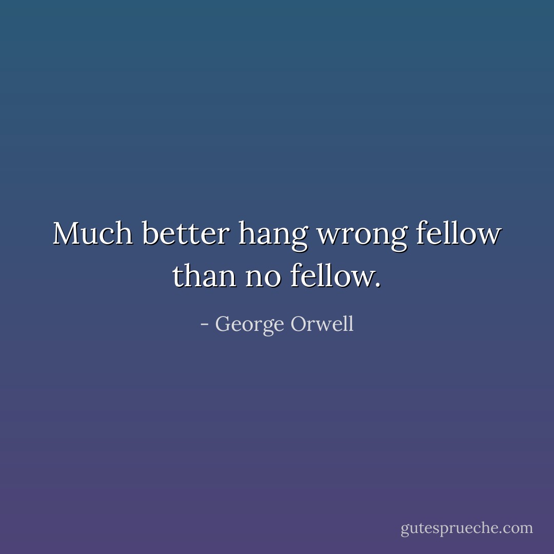 Much better hang wrong fellow than no fellow. - George Orwell