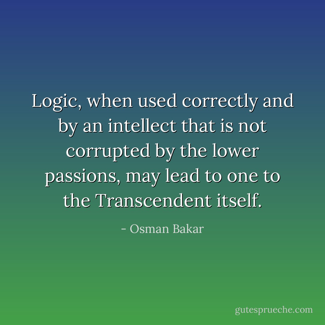 Logic, when used correctly and by an intellect that is not corrupted by the lower passions, may lead to one to the Transcendent itself. - Osman Bakar