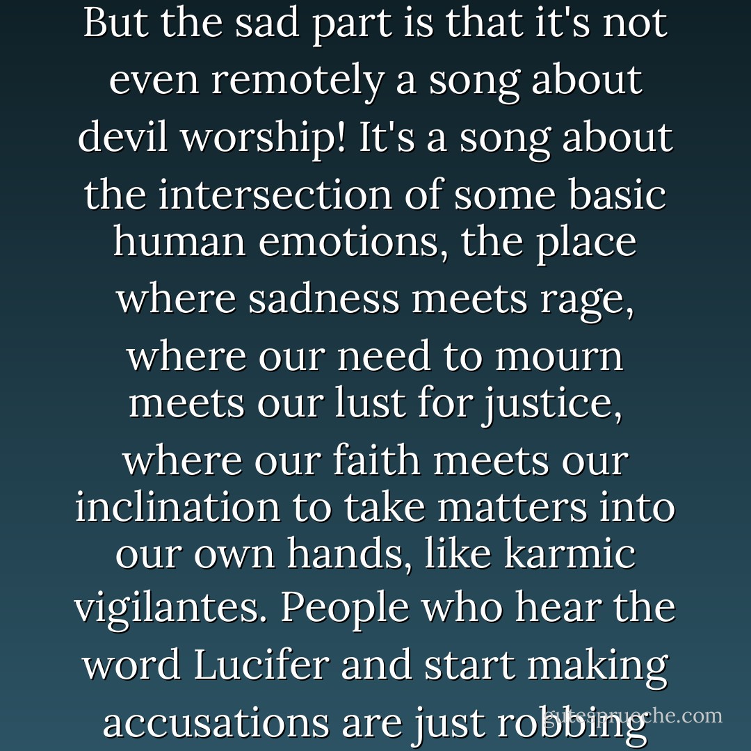 Some people have used this song as evidence that I worship the devil, which is another chapter for the big book of stupid. It's really just laughable. But the sad part is that it's not even remotely a song about devil worship! It's a song about the intersection of some basic human emotions, the place where sadness meets rage, where our need to mourn meets our lust for justice, where our faith meets our inclination to take matters into our own hands, like karmic vigilantes. People who hear the word Lucifer and start making accusations are just robbing themselves of an opportunity to get in touch with something deeper than that, something inside their own souls. - Jay-Z