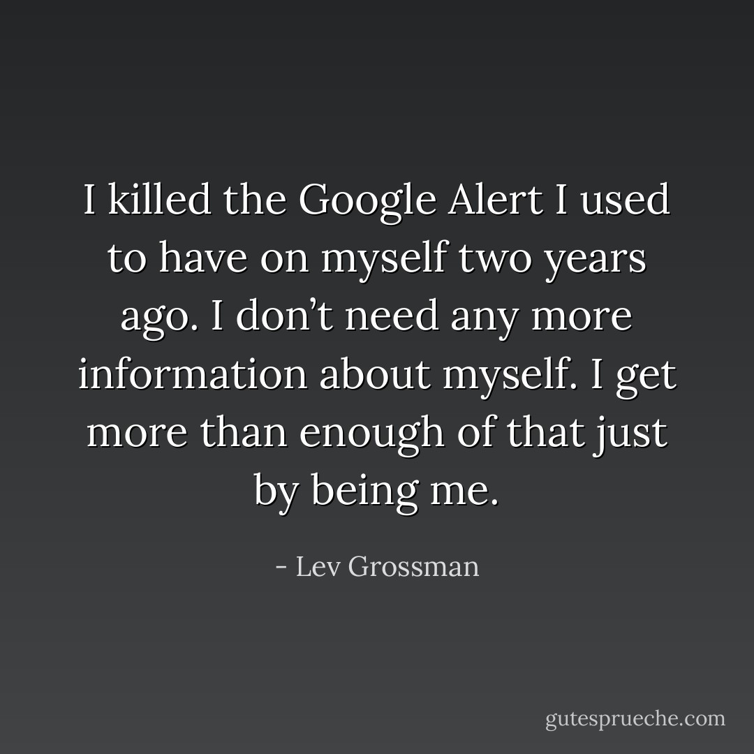 I killed the Google Alert I used to have on myself two years ago. I don’t need any more information about myself. I get more than enough of that just by being me. - Lev Grossman