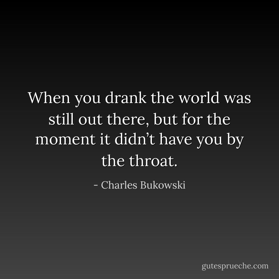 When you drank the world was still out there, but for the moment it didn’t have you by the throat. - Charles Bukowski