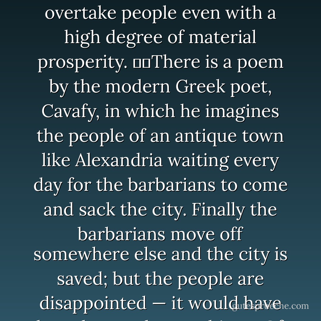 What happened? <br /><br />It took Gibbon six volumes to describe the decline and fall of the Roman Empire, so I shan’t embark on that. But thinking about this almost incredible episode does tell one something about the nature of civilisation. <br /><br />It shows that however complex and solid it seems, it is actually quite fragile. It can be destroyed. <br /><br />  What are its enemies? <br /> Well, first of all fear — fear of war, fear of invasion, fear of plague and famine, that make it simply not worthwhile constructing things, or planting trees or even planning next year’s crops. And fear of the supernatural, which means that you daren’t question anything or change anything. <br /><br />The late antique world was full of meaningless rituals, mystery religions, that destroyed self-confidence. And then exhaustion, the feeling of hopelessness which can overtake people even with a high degree of material prosperity.   There is a poem by the modern Greek poet, Cavafy, in which he imagines the people of an antique town like Alexandria waiting every day for the barbarians to come and sack the city. Finally the barbarians move off somewhere else and the city is saved; but the people are disappointed — it would have been better than nothing. <br /><br />Of course, civilisation requires a modicum of material prosperity—  What civilization needs:  confidence in the society in which one lives, belief in its philosophy, belief in its laws, and confidence in one’s own mental powers. The way in which the stones of the Pont du Gard are laid is not only a triumph of technical skill, but shows a vigorous belief in law and discipline. <br /><br />Vigour, energy, vitality: all the civilisations—or civilising epochs—have had a weight of energy behind them. <br /><br />People sometimes think that civilisation consists in fine sensibilities and good conversations and all that. These can be among the agreeable results of civilisation, but they are not what make a civilisation, and a society can have these amenities and yet be dead and rigid. - Kenneth  Clark