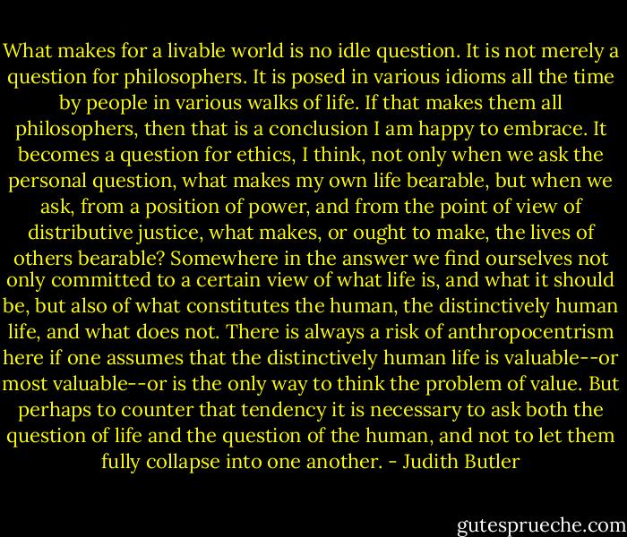 What makes for a livable world is no idle question. It is not merely a question for philosophers. It is posed in various idioms all the time by people in various walks of life. If that makes them all philosophers, then that is a conclusion I am happy to embrace. It becomes a question for ethics, I think, not only when we ask the personal question, what makes my own life bearable, but when we ask, from a position of power, and from the point of view of distributive justice, what makes, or ought to make, the lives of others bearable? Somewhere in the answer we find ourselves not only committed to a certain view of what life is, and what it should be, but also of what constitutes the human, the distinctively human life, and what does not. There is always a risk of anthropocentrism here if one assumes that the distinctively human life is valuable--or most valuable--or is the only way to think the problem of value. But perhaps to counter that tendency it is necessary to ask both the question of life and the question of the human, and not to let them fully collapse into one another. - Judith Butler