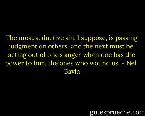 The most seductive sin, I suppose, is passing judgment on others, and the next must be acting out of one's anger when one has the power to hurt the ones who wound us. - Nell Gavin