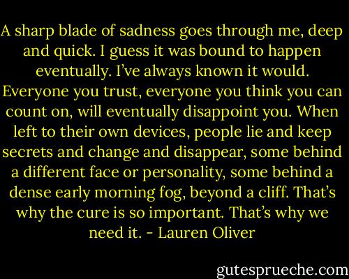 A sharp blade of sadness goes through me, deep and quick. I guess it was bound to happen<br />eventually. I’ve always known it would. Everyone you trust, everyone you think you can count on, will eventually disappoint you. When left to their own devices, people lie and keep secrets and change and disappear, some behind a different face or personality, some behind a dense early morning fog, beyond a cliff. That’s why the cure is so important. That’s why we need it. - Lauren Oliver