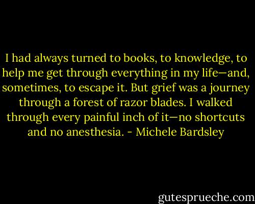 I had always turned to books, to knowledge, to help me get through everything in my life—and,<br />sometimes, to escape it. But grief was a journey through a forest of razor blades. I walked through every<br />painful inch of it—no shortcuts and no anesthesia. - Michele Bardsley