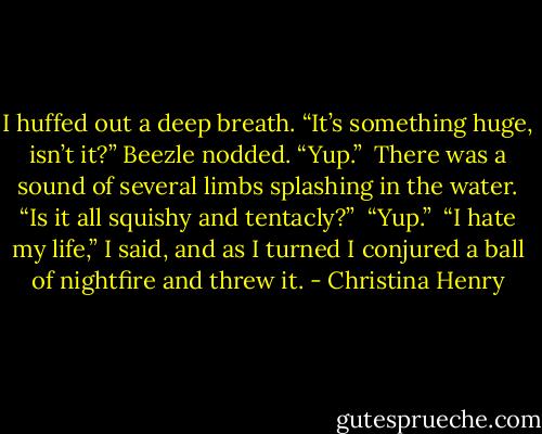 I huffed out a deep breath. “It’s something huge, isn’t it?” Beezle nodded. “Yup.” <br />There was a sound of several limbs splashing in the water. “Is it all squishy and tentacly?” <br />“Yup.” <br />“I hate my life,” I said, and as I turned I conjured a ball of nightfire and threw it. - Christina Henry