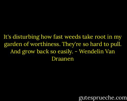 It's disturbing how fast weeds take root in my garden of worthiness.<br />They're so hard to pull.<br />And grow back so easily. - Wendelin Van Draanen