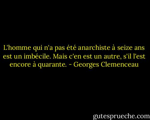 L'homme qui n'a pas été anarchiste à seize ans est un imbécile. Mais c'en est un autre, s'il l'est encore à quarante. - Georges Clemenceau