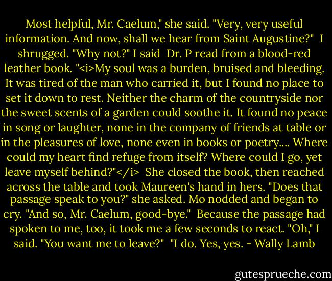 Most helpful, Mr. Caelum," she said. "Very, very useful information. And now, shall we hear from Saint Augustine?"<br /><br />I shrugged. "Why not?" I said<br /><br />Dr. P read from a blood-red leather book. "<i>My soul was a burden, bruised and bleeding. It was tired of the man who carried it, but I found no place to set it down to rest. Neither the charm of the countryside nor the sweet scents of a garden could soothe it. It found no peace in song or laughter, none in the company of friends at table or in the pleasures of love, none even in books or poetry.... Where could my heart find refuge from itself? Where could I go, yet leave myself behind?"</i><br /><br />She closed the book, then reached across the table and took Maureen's hand in hers. "Does that passage speak to you?" she asked. Mo nodded and began to cry. "And so, Mr. Caelum, good-bye."<br /><br />Because the passage had spoken to me, too, it took me a few seconds to react. "Oh," I said. "You want me to leave?"<br /><br />"I do. Yes, yes. - Wally Lamb