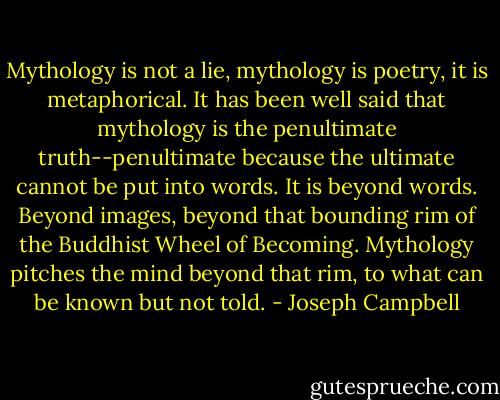 Mythology is not a lie, mythology is poetry, it is metaphorical. It has been well said that mythology is the penultimate truth--penultimate because the ultimate cannot be put into words. It is beyond words. Beyond images, beyond that bounding rim of the Buddhist Wheel of Becoming. Mythology pitches the mind beyond that rim, to what can be known but not told. - Joseph Campbell