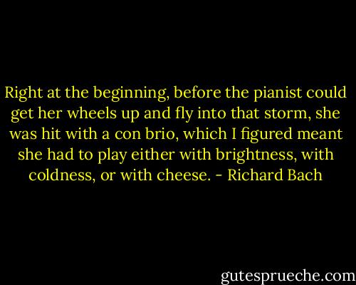Right at the beginning, before the pianist could get her wheels up and fly into that storm, she was hit with a con brio, which I figured meant she had to play either with brightness, with coldness, or with cheese. - Richard Bach