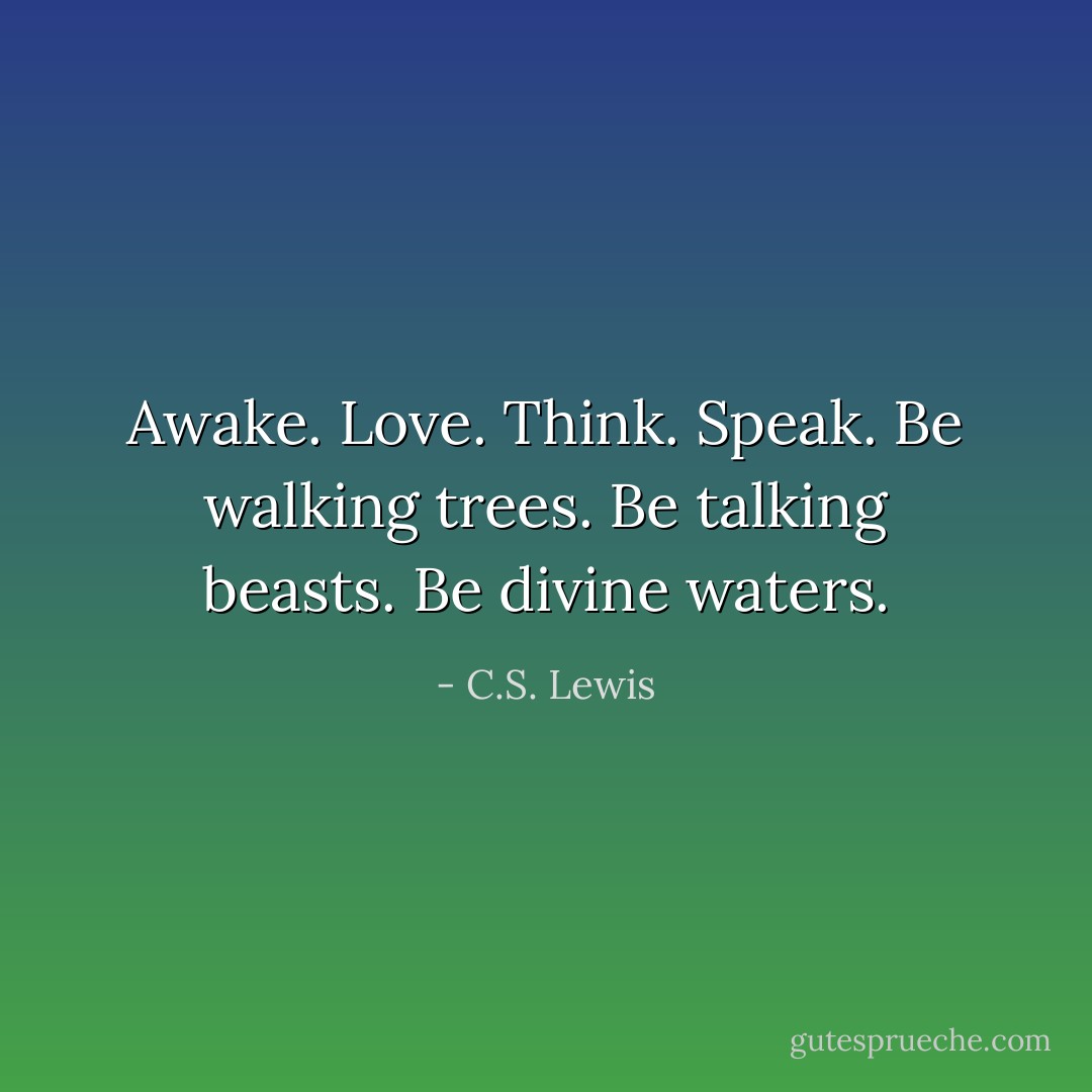 Awake. Love. Think. Speak. Be walking trees. Be talking beasts. Be divine waters. - C.S. Lewis