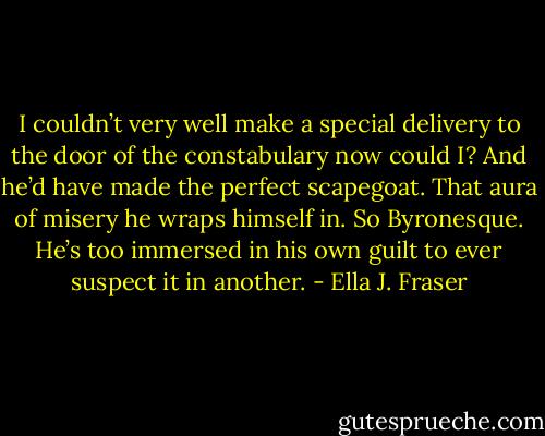 I couldn’t very well make a special delivery to the door of the constabulary now could I? And he’d have made the perfect scapegoat. That aura of misery he wraps himself in. So Byronesque. He’s too immersed in his own guilt to ever suspect it in another. - Ella J. Fraser