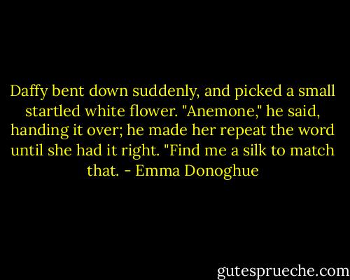 Daffy bent down suddenly, and picked a small startled white flower. "Anemone," he said, handing it over; he made her repeat the word until she had it right. "Find me a silk to match that. - Emma Donoghue