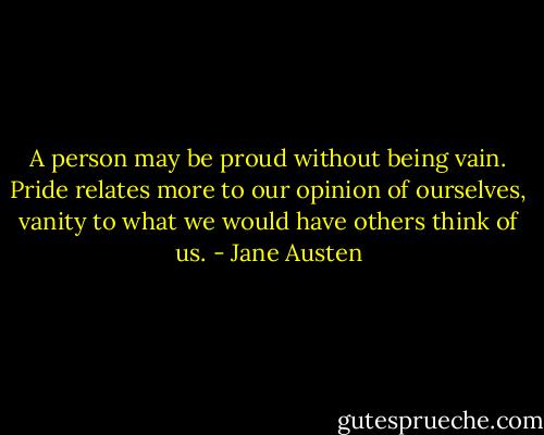 A person may be proud without being vain. Pride relates more to our opinion of ourselves, vanity to what we would have others think of us. - Jane Austen