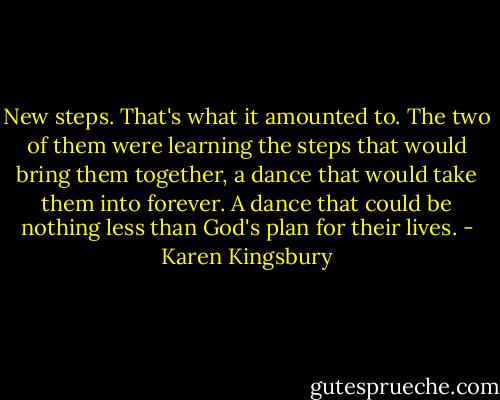 New steps. That's what it amounted to. The two of them were learning the steps that would bring them together, a dance that would take them into forever. A dance that could be nothing less than God's plan for their lives. - Karen Kingsbury