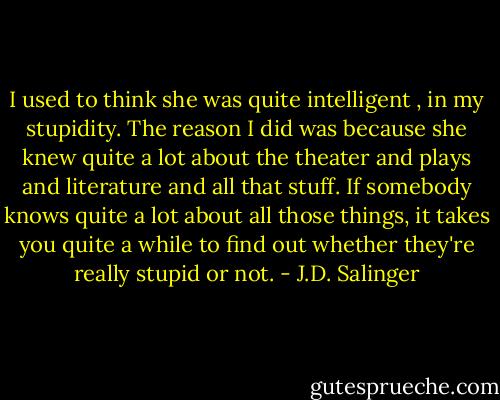I used to think she was quite intelligent , in my stupidity. The reason I did was because she knew quite a lot about the theater and plays and literature and all that stuff. If somebody knows quite a lot about all those things, it takes you quite a while to find out whether they're really stupid or not. - J.D. Salinger