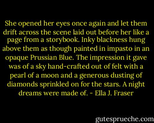 She opened her eyes once again and let them drift across the scene laid out before her like a page from a storybook. Inky blackness hung above them as though painted in impasto in an opaque Prussian Blue. The impression it gave was of a sky hand-crafted out of felt with a pearl of a moon and a generous dusting of diamonds sprinkled on for the stars. A night dreams were made of. - Ella J. Fraser