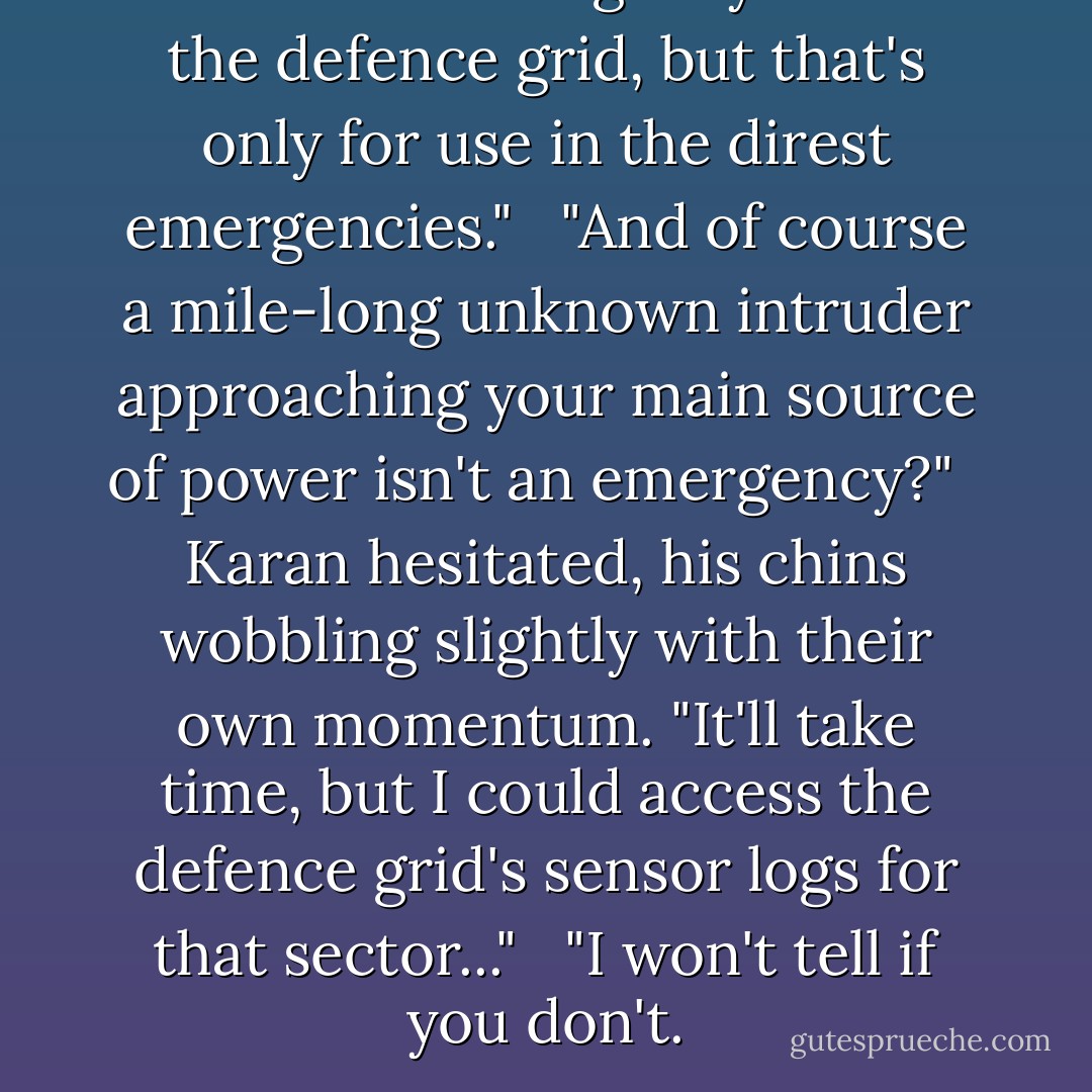 There's an emergency link to the defence grid, but that's only for use in the direst emergencies." <br /><br />"And of course a mile-long unknown intruder approaching your main source of power isn't an emergency?" <br /><br />Karan hesitated, his chins wobbling slightly with their own momentum. "It'll take time, but I could access the defence grid's sensor logs for that sector..." <br /><br />"I won't tell if you don't. - David A. McIntee