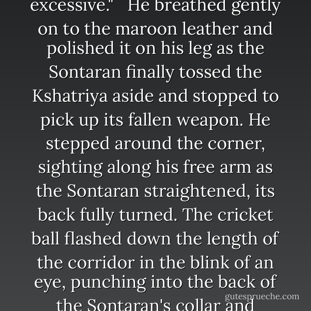 When he pursed his lips and dropped a hand into his coat pocket, the last thing Nur expected him to pull out was a cricket ball. "I'd hoped for a disruptor at least," she muttered reprovingly. <br /><br />The Doctor slipped three fingers around the ball and hefted it experimentally. "I thought we'd try something a little less excessive." <br /><br />He breathed gently on to the maroon leather and polished it on his leg as the Sontaran finally tossed the Kshatriya aside and stopped to pick up its fallen weapon. He stepped around the corner, sighting along his free arm as the Sontaran straightened, its back fully turned. The cricket ball flashed down the length of the corridor in the blink of an eye, punching into the back of the Sontaran's collar and ricocheting away. To Nur's astonishment, the alien spasmed and crashed to the floor like a falling tree. "Out for a duck," the Doctor commented, blowing across his fingertips. <br /><br />"I've never seen anything killed by a cricket ball before." <br /><br />"You haven't yet. He'll wake up in a few minutes. - David A. McIntee