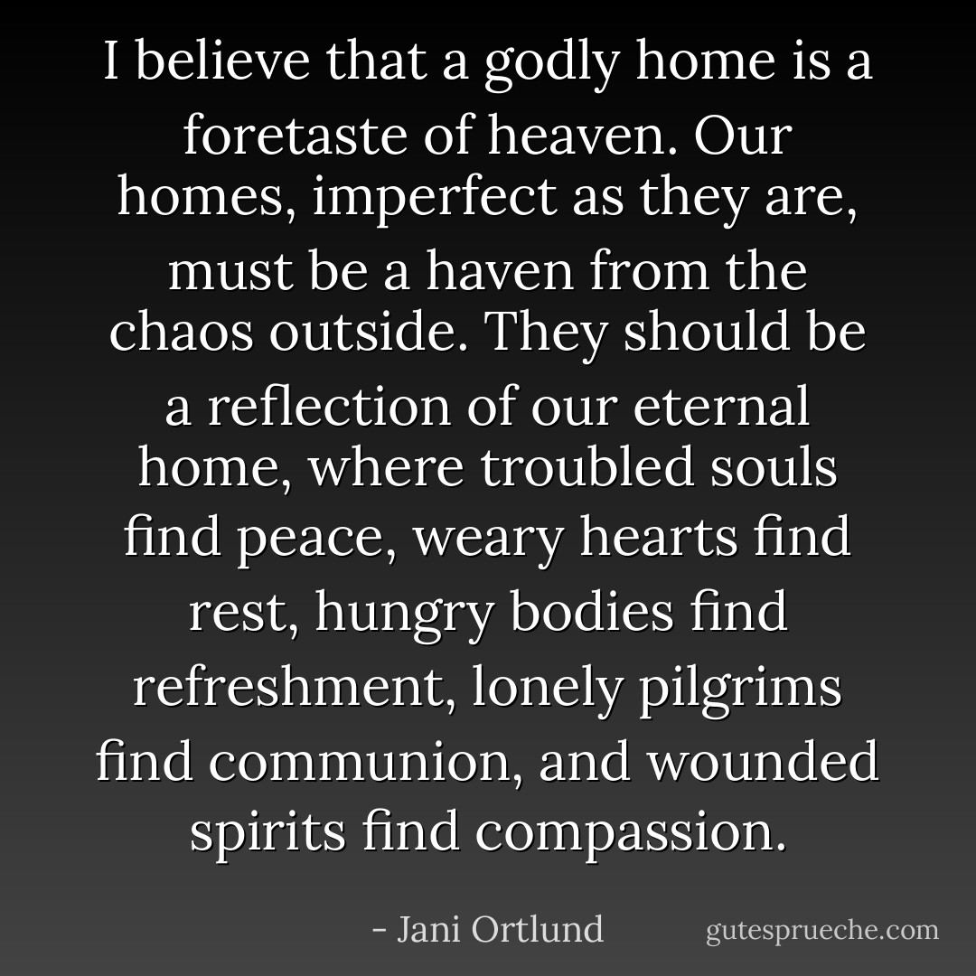 I believe that a godly home is a foretaste of heaven. Our homes, imperfect as they are, must be a haven from the chaos outside. They should be a reflection of our eternal home, where troubled souls find peace, weary hearts find rest, hungry bodies find refreshment, lonely pilgrims find communion, and wounded spirits find compassion. - Jani Ortlund