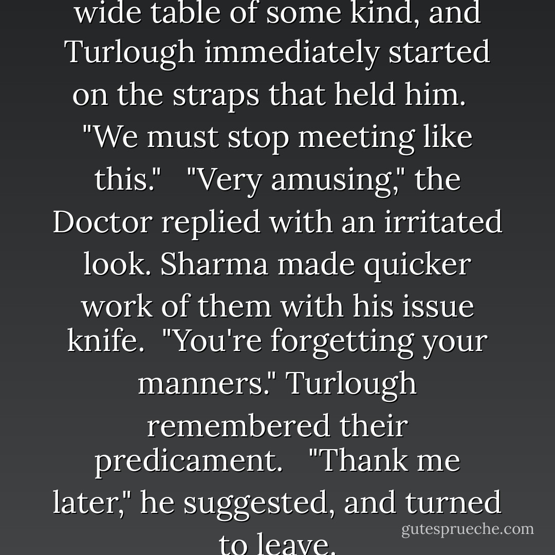 The Doctor was strapped to a wide table of some kind, and Turlough immediately started on the straps that held him. <br /><br />"We must stop meeting like this." <br /><br />"Very amusing," the Doctor replied with an irritated look. Sharma made quicker work of them with his issue knife.<br /><br />"You're forgetting your manners." Turlough remembered their predicament. <br /><br />"Thank me later," he suggested, and turned to leave. - David A. McIntee