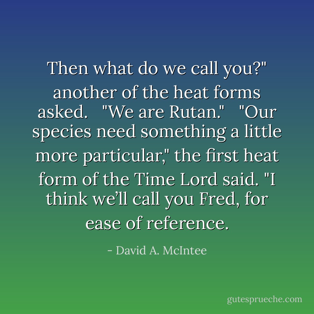 Then what do we call you?" another of the heat forms asked. <br /><br />"We are Rutan." <br /><br />"Our species need something a little more particular," the first heat form of the Time Lord said. "I think we’ll call you Fred, for ease of reference. - David A. McIntee