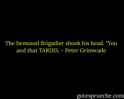 The bemused Brigadier shook his head. "You and that TARDIS. - Peter Grimwade