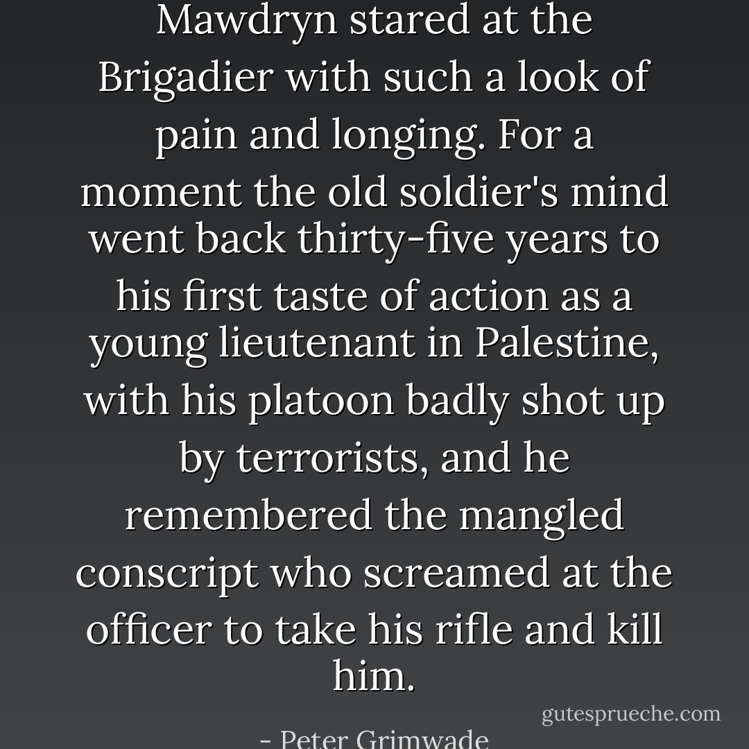 Mawdryn stared at the Brigadier with such a look of pain and longing. For a moment the old soldier's mind went back thirty-five years to his first taste of action as a young lieutenant in Palestine, with his platoon badly shot up by terrorists, and he remembered the mangled conscript who screamed at the officer to take his rifle and kill him. - Peter Grimwade