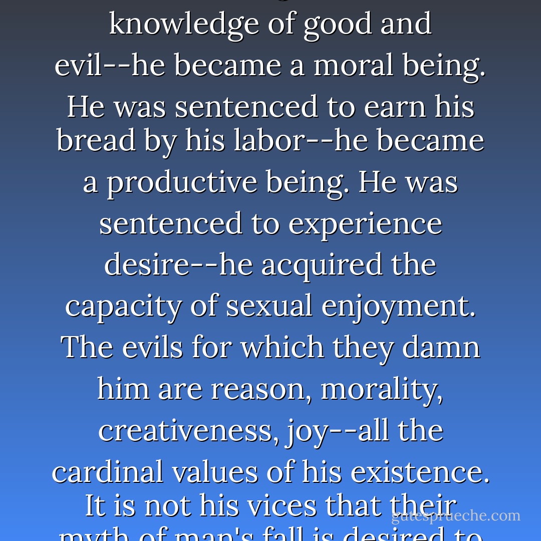 What is the nature of the guilt that your teachers call his Original Sin? What are the evils man acquired when he fell from a state they consider perfection? Their myth declares that he ate the fruit of the tree of knowledge--he acquired a mind and became a rational being. It was the knowledge of good and evil--he became a moral being. He was sentenced to earn his bread by his labor--he became a productive being. He was sentenced to experience desire--he acquired the capacity of sexual enjoyment. The evils for which they damn him are reason, morality, creativeness, joy--all the cardinal values of his existence. It is not his vices that their myth of man's fall is desired to explain and condemn, it is not his errors that they hold as his guilt, but the essence of his nature as man. Whatever he was--that robot of the Garden of Eden, who existed without mind, without values, without labor, without love--he was not man. - Ayn Rand