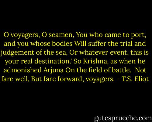 O voyagers, O seamen,<br />You who came to port, and you whose bodies<br />Will suffer the trial and judgement of the sea,<br />Or whatever event, this is your real destination.'<br />So Krishna, as when he admonished Arjuna<br />On the field of battle.<br /> Not fare well,<br />But fare forward, voyagers. - T.S. Eliot