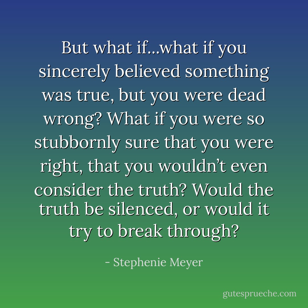 But what if...what if you sincerely believed something was true, but you were dead wrong? What if you were so stubbornly sure that you were right, that you wouldn’t even consider the truth? Would the truth be silenced, or would it try to break through? - Stephenie Meyer